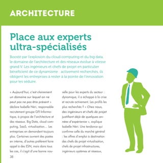Architecture

Place aux experts
ultra-spécialisés
Boosté par l’explosion du cloud computing et du big data,
le domaine de l’architecture et des réseaux évolue à vitesse
grand V. Les ingénieurs et chefs de projet en particulier
bénéficient de ce dynamisme : activement recherchés, ils
obligent les entreprises à rester à la pointe de l’innovation
pour les séduire.
« Aujourd’hui, c’est clairement

velle pour les experts du secteur :

un domaine sur lequel on ne

dynamique, il a échappé à la crise

peut pas ne pas être présent »

et recrute activement. Les profils les

déclare Isabelle Néri, responsable

plus recherchés ? « Chez nous,

recrutement groupe GFI Informa-

des ingénieurs et chefs de projet

tique, à propos de l’architecture et

justifiant déjà de quelques an-

des réseaux. Big Data, cloud com-

nées d’expérience », explique

puting, SaaS, virtualisation… Les

Isabelle Néri. Une tendance qui

entreprises en demandent toujours

confirme celle du marché général

plus. Certaines ouvrent des postes

: les offres d’emploi à destination

en interne, d’autres préfèrent faire

des chefs de projet virtualisation,

appel à des ESN, mais dans tous

chefs de projet infrastructures,

les cas, il s’agit d’une bonne nou-

ingénieurs systèmes et réseaux,

38

 