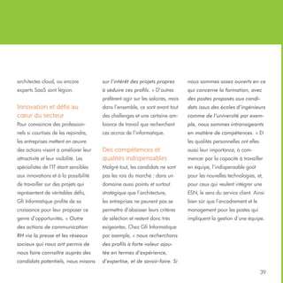 architectes cloud, ou encore

sur l’intérêt des projets propres

nous sommes assez ouverts en ce

experts SaaS sont légion.

à séduire ces profils. » D’autres

qui concerne la formation, avec

préfèrent agir sur les salaires, mais

des postes proposés aux candi-

Innovation et défis au
cœur du secteur

dans l’ensemble, ce sont avant tout

dats issus des écoles d’ingénieurs

des challenges et une certaine am-

comme de l’université par exem-

Pour convaincre des profession-

biance de travail que recherchent

ple, nous sommes intransigeants

nels si courtisés de les rejoindre,

ces accros de l’informatique.

en matière de compétences. » Et

les entreprises mettent en œuvre
des actions visant à améliorer leur

les qualités personnelles ont elles
aussi leur importance, à com-

attractivité et leur visibilité. Les

Des compétences et
qualités indispensables

spécialistes de l’IT étant sensibles

Malgré tout, les candidats ne sont

en équipe, l’indispensable goût

aux innovations et à la possibilité

pas les rois du marché : dans un

pour les nouvelles technologies, et,

de travailler sur des projets qui

domaine aussi pointu et surtout

pour ceux qui veulent intégrer une

représentent de véritables défis,

stratégique que l’architecture,

ESN, le sens du service client. Ainsi

Gfi Informatique profite de sa

les entreprises ne peuvent pas se

bien sûr que l’encadrement et le

croissance pour leur proposer ce

permettre d’abaisser leurs critères

management pour les postes qui

genre d’opportunités. « Outre

de sélection et restent donc très

impliquent la gestion d’une équipe.

des actions de communication

exigeantes. Chez Gfi Informatique

RH via la presse et les réseaux

par exemple, « nous recherchons

sociaux qui nous ont permis de

des profils à forte valeur ajou-

nous faire connaître auprès des

tée en termes d’expérience,

candidats potentiels, nous misons

d’expertise, et de savoir-faire. Si

mencer par la capacité à travailler

39

 