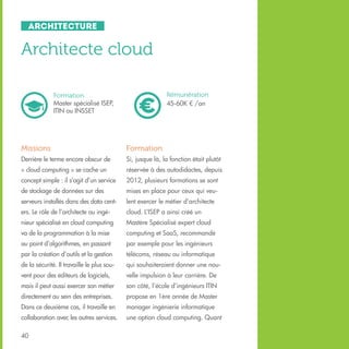 Architecture

Architecte cloud
Rémunération
45-60K € /an

Formation
Master spécialisé ISEP,
ITIN ou INSSET

Missions

Formation

Derrière le terme encore obscur de

Si, jusque là, la fonction était plutôt

« cloud computing » se cache un

réservée à des autodidactes, depuis

concept simple : il s’agit d’un service

2012, plusieurs formations se sont

de stockage de données sur des

mises en place pour ceux qui veu-

serveurs installés dans des data cent-

lent exercer le métier d’architecte

ers. Le rôle de l’architecte ou ingé-

cloud. L’ISEP a ainsi créé un

nieur spécialisé en cloud computing

Mastère Spécialisé expert cloud

va de la programmation à la mise

computing et SaaS, recommandé

au point d’algorithmes, en passant

par exemple pour les ingénieurs

par la création d’outils et la gestion

télécoms, réseau ou informatique

de la sécurité. Il travaille le plus sou-

qui souhaiteraient donner une nou-

vent pour des éditeurs de logiciels,

velle impulsion à leur carrière. De

mais il peut aussi exercer son métier

son côté, l’école d’ingénieurs ITIN

directement au sein des entreprises.

propose en 1ère année de Master

Dans ce deuxième cas, il travaille en

manager ingénierie informatique

collaboration avec les autres services.

une option cloud computing. Quant

40

 