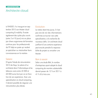 Architecture

Architecte cloud

à l’INSSET, il a inauguré en sep-

Evolution

tembre 2012 son Master cloud

Le métier étant très jeune, il n’est

computing & mobility. Il existe

pas rare de voir des informaticiens

également des cycles plus courts

confirmés se tourner vers cette

(entre 3 et 10 jours) mis en place

spécialisation, à la recherche de

par divers organismes de formation

nouveaux défis. Un architecte cloud

continue pour les professionnels

justifiant d’une certaine expérience

de l’IT déjà en poste qui veulent

peut ensuite prendre la responsa-

se spécialiser ou réactualiser leurs

bilité de projets ou encadrer une

connaissances en la matière.

équipe.

Salaire

Bon à savoir

D’après l’étude de rémunération

Selon une étude IBM, le nombre

2013 de Hays, le salaire d’un

d’entreprises ayant adopté le cloud

architecte dans l’informatique et les

computing de manière substantielle

télécoms varie entre 45 000 et

devrait passer de 13 % en 2011 à

60 000 euros brut par an en fonc-

41 % d’ici trois ans.

tion de son expérience. Avec une
spécialisation en cloud computing,
il devient possible de négocier une
rémunération plus élevée.

41

 