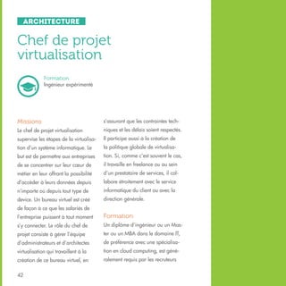 Architecture

Chef de projet
virtualisation
Formation
Ingénieur expérimenté

Missions

s’assurant que les contraintes tech-

Le chef de projet virtualisation

niques et les délais soient respectés.

supervise les étapes de la virtualisa-

Il participe aussi à la création de

tion d’un système informatique. Le

la politique globale de virtualisa-

but est de permettre aux entreprises

tion. Si, comme c’est souvent le cas,

de se concentrer sur leur cœur de

il travaille en freelance ou au sein

métier en leur offrant la possibilité

d’un prestataire de services, il col-

d’accéder à leurs données depuis

labore étroitement avec le service

n’importe où depuis tout type de

informatique du client ou avec la

device. Un bureau virtuel est créé

direction générale.

de façon à ce que les salariés de
l’entreprise puissent à tout moment

Formation

s’y connecter. Le rôle du chef de

Un diplôme d’ingénieur ou un Mas-

projet consiste à gérer l’équipe

ter ou un MBA dans le domaine IT,

d’administrateurs et d’architectes

de préférence avec une spécialisa-

virtualisation qui travaillent à la

tion en cloud computing, est géné-

création de ce bureau virtuel, en

ralement requis par les recruteurs

42

 