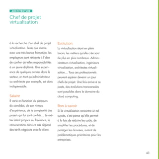 Architecture

Chef de projet
virtualisation

à la recherche d’un chef de projet

Evolution

virtualisation. Reste que même

La virtualisation étant en plein

avec une très bonne formation, les

boom, les métiers qu’elle crée sont

employeurs sont réticents à l’idée

de plus en plus nombreux. Admin-

de confier de telles responsabilités

istrateurs virtualisation, ingénieurs

à un jeune diplômé. Une expéri-

virtualisation, architectes virtuali-

ence de quelques années dans le

sation… Tous ces professionnels

secteur, en tant qu’administrateur

peuvent espérer devenir un jour

ou architecte par exemple, est donc

chefs de projet. Une fois arrivé à ce

indispensable.

poste, des évolutions transversales
sont possibles dans le domaine du

Salaire

cloud computing.

Il varie en fonction du parcours
du candidat, de son niveau

Bon à savoir

d’expérience, de la complexité des

Si la virtualisation rencontre un tel

projets qui lui sont confiés… Le mé-

succès, c’est parce qu’elle permet

tier étant propice au freelance, la

à la fois de réduire les coûts, de

rémunération dans ce cas dépend

simplifier les procédures, et de

des tarifs négociés avec le client.

protéger les données, autant de
problématiques prioritaires pour les
entreprises.

43

 