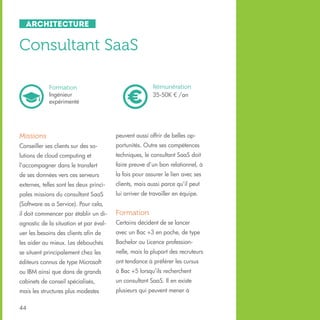 Architecture

Consultant SaaS
Rémunération
35-50K € /an

Formation
Ingénieur
expérimenté

Missions

peuvent aussi offrir de belles op-

Conseiller ses clients sur des so-

portunités. Outre ses compétences

lutions de cloud computing et

techniques, le consultant SaaS doit

l’accompagner dans le transfert

faire preuve d’un bon relationnel, à

de ses données vers ces serveurs

la fois pour assurer le lien avec ses

externes, telles sont les deux princi-

clients, mais aussi parce qu’il peut

pales missions du consultant SaaS

lui arriver de travailler en équipe.

(Software as a Service). Pour cela,
il doit commencer par établir un di-

Formation

agnostic de la situation et par éval-

Certains décident de se lancer

uer les besoins des clients afin de

avec un Bac +3 en poche, de type

les aider au mieux. Les débouchés

Bachelor ou Licence profession-

se situent principalement chez les

nelle, mais la plupart des recruteurs

éditeurs connus de type Microsoft

ont tendance à préférer les cursus

ou IBM ainsi que dans de grands

à Bac +5 lorsqu’ils recherchent

cabinets de conseil spécialisés,

un consultant SaaS. Il en existe

mais les structures plus modestes

plusieurs qui peuvent mener à

44

 