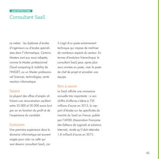 Architecture

Consultant SaaS

ce métier : les diplômes d’écoles

il s’agit d’un poste extrêmement

d’ingénieurs ou d’écoles spéciali-

technique qui impose de maîtriser

sées dans l’informatique. Certains

de nombreux aspects du secteur. En

Masters sont eux aussi adaptés,

termes d’évolution hiérarchique, le

comme le Master professionnel

consultant SaaS peut, après plus-

Cloud computing & mobility de

ieurs années en poste, viser le poste

l’INSSET, ou un Master profession-

de chef de projet et encadrer une

nel Sciences, technologies, santé

équipe.

mention informatique.

Bon à savoir
Salaire

Le SaaS affiche une croissance

La plupart des offres d’emploi af-

annuelle très importante : si son

fichent une rémunération oscillant

chiffre d’affaires s’élève à 735

entre 35 000 et 50 000 euros brut

millions d’euros en 2013, le rap-

par an en fonction du profil et de

port d’études sur les spécificités du

l’expérience du candidat.

marché du SaaS en France, publié
par l’AFDEL (Association Française

Evolution

des Editeurs de Logiciels et solutions

Une première expérience dans le

Internet), révèle qu’il doit atteindre

domaine informatique est souvent

1,8 milliard d’euros en 2015.

exigée pour celui ou celle qui
veut devenir consultant SaaS, car
45

 