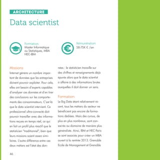 Architecture

Data scientist
Rémunération
58-75K € /an

Formation
Master Informatique
ou Statistiques, MBA
HEC-IBM

Missions

nées : le statisticien travaille sur

Internet génère un nombre impor-

des chiffres et renseignements déjà

tant de données que les entreprises

épurés alors que le data scientist

doivent pouvoir exploiter. Pour cela,

a affaire à des informations brutes

elles ont besoin d’experts capables

auxquelles il doit donner un sens.

d’analyser ces données et d’en tirer
des conclusions sur les comporte-

Formation

ments des consommateurs. C’est là

Le Big Data étant relativement ré-

que le data scientist intervient. Ce

cent, tous les métiers du secteur ne

professionnel ultra-connecté doit

bénéficient pas encore de forma-

pouvoir travailler avec des informa-

tions dédiées. Mais des cursus, de

tions reçues en temps réel, ce qui

plus en plus nombreux, sont con-

en fait un profil plus réactif que le

sacrés au domaine de manière plus

statisticien “traditionnel”, bien que

généraliste. Ainsi, IBM et HEC Paris

leurs missions soient assez simi-

se sont associés pour créer un MBA

laires. L’autre différence entre ces

ouvert à la rentrée 2013. Grenoble

deux métiers est l’état des don-

Ecole de Management et Grenoble

46

 