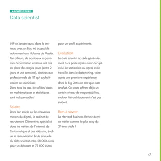 Architecture

Data scientist

INP se lancent aussi dans le cré-

pour un profil expérimenté.

neau avec un Bac +6 accessible
notamment aux titulaires de Master.

Evolution

Par ailleurs, de nombreux organis-

Le data scientist accède générale-

mes de formation continue ont mis

ment à ce poste après avoir occupé

en place des stages cours (entre 2

celui de statisticien ou après avoir

jours et une semaine), destinés aux

travaillé dans le datamining, voire

professionnels de l’IT qui souhait-

après une première expérience

eraient se spécialiser.

dans le Big Data en tant que data

Dans tous les cas, de solides bases

analyst. Ce poste offrant déjà un

en mathématiques et statistiques

certain niveau de responsabilités,

sont indispensables !

évoluer hiérarchiquement n’est pas
évident.

Salaire
Dans son étude sur les nouveaux

Bon à savoir

métiers du digital, le cabinet de

La Harvard Business Review décrit

recrutement Clémentine, spécialisé

ce métier comme le plus sexy du

dans les métiers de l’Internet, de

21ème siècle !

l’informatique et des télécoms, évalue la rémunération brute annuelle
du data scientist entre 58 000 euros
pour un débutant et 75 000 euros
47

 