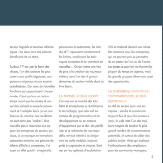 secteur logiciels et services informa-

passionnés et autonomes, les mor-

iOS et Android devient une vérita-

tiques : les deux tiers des salariés

dus d’IT repoussent constamment

ble nécessité pour les entreprises,

bénéficient de ce statut.

les limites, améliorant les tech-

qui ne peuvent pas se permettre

niques existantes et en inventant de

de se passer de l’un ou de l’autre.

Surtout, l’IT est, par la force des

nouvelles… Ce qui mène une fois

Les postes à pourvoir se trouvent la

choses, l’un des secteurs les plus

de plus à la création de nouveaux

plupart du temps en agence, mais

ouverts aux profils atypiques, aux

métiers dans l’un des 4 grands

les grands groupes offrent eux aussi

parcours originaux et aux experts

domaines du secteur traités dans ce

des opportunités.

autodidactes. Car avec de nouvelles

livre blanc.

fonctions qui apparaissent chaque
année, il faut parfois un certain

Le mobile, le plus récent

temps avant que les écoles et uni-

L’arrivée sur le marché des tab-

Le marketing-commercecommunication, le plus
dynamique

versités arrivent à suivre le mouve-

lettes et smarphones a révolutionné

La clef du succès pour une en-

ment et à adapter leurs cursus aux

la technologie, que cela soit en

treprise : vendre et convaincre.

besoins du marché. Les candidats

matière de programmation et de

Aujourd’hui et pour les années à

ne sont donc pas “cadrés”. Une

développement ou en matière

venir, le web reste l’un des meil-

nouvelle pas si mauvaise que ça

d’équipement pur et dur. Les profils

leurs moyens de toucher le plus

pour les entreprises du secteur, pu-

web à la recherche de nouveaux

grand nombre de consommateurs

isque, si ce manque de formations

défis ont tout intérêt à se diriger

potentiels, et surtout de cibler des

adéquates entraîne une pénurie de

vers les outils mobiles, toujours

publics précis. Voilà qui explique

talents difficile à compenser, il a

prêts à surprendre et innover. Evol-

l’enthousiasme des employeurs

aussi un effet positif : imaginatifs,

uer sur les systèmes d’exploitation

pour les community managers,
3

 