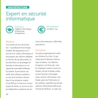 Architecture

Expert en sécurité
informatique
Rémunération
35-40K € /an

Formation
Diplôme informatique
et beaucoup
d’expérience

Missions

vices à des entreprises, collectivités,

Tout est dans le nom de la fonc-

associations…

tion : ce professionnel est chargé
d’établir des diagnostics sur la

Formation

sécurité d’un réseau informatique et

Ce poste est généralement confié

de proposer des solutions adaptées

aux titulaires d’un Bac +5 spé-

en fonction de ses découvertes. Le

cialisé dans le domaine informa-

but étant bien sûr de protéger les

tique et réseaux. Les diplômes

données et informations en cor-

d’ingénieur sont favorisés, mais

rigeant les éventuelles faiblesses

les employeurs restent ouverts aux

du système. Il peut exercer son

Masters, tel que le Master profes-

métier dans diverses conditions :

sionnel Sciences, technologie,

au sein de la direction informa-

santé, mention informatique, et le

tique d’une entreprise, auprès

Master génie de l’information et

d’une ESN qui l’enverra en mission

des systèmes, spécialité sécurité des

auprès de clients, ou encore en tant

systèmes informatiques délivré par

qu’indépendant, proposant ses ser-

l’Université de Rouen. A noter que

48

 