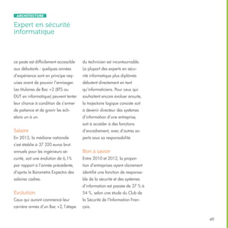 Architecture

Expert en sécurité
informatique

ce poste est difficilement accessible

du technicien est incontournable.

aux débutants : quelques années

La plupart des experts en sécu-

d’expérience sont en principe req-

rité informatique plus diplômés

uises avant de pouvoir l’envisager.

débutent directement en tant

Les titulaires de Bac +2 (BTS ou

qu’informaticiens. Pour ceux qui

DUT en informatique) peuvent tenter

souhaitent encore évoluer ensuite,

leur chance à condition de s’armer

la trajectoire logique consiste soit

de patience et de gravir les éch-

à devenir directeur des systèmes

elons un à un.

d’information d’une entreprise,
soit à accéder à des fonctions

Salaire

d’encadrement, avec d’autres ex-

En 2013, la médiane nationale

perts sous sa responsabilité.

s’est établie à 37 320 euros brut
annuels pour les ingénieurs sé-

Bon à savoir

curité, soit une évolution de 6,1%

Entre 2010 et 2012, la propor-

par rapport à l’année précédente,

tion d’entreprises ayant clairement

d’après le Baromètre Expectra des

identifié une fonction de responsa-

salaires cadres.

ble de la sécurité et des systèmes
d’information est passée de 37 % à

Evolution

54 %, selon une étude du Club de

Ceux qui auront commencé leur

la Sécurité de l’Information Fran-

carrière armés d’un Bac +2, l’étape

çais.
49

 