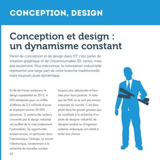 Conception, Design

Conception et design :
un dynamisme constant
Parler de conception et de design dans l’IT, c’est parler de
création graphique et de l’incontournable 3D, certes, mais
pas seulement. Plus méconnue, la conception industrielle
représente une large part de cette branche traditionnelle,
mais toujours aussi dynamique.

En Ile-de-France seulement, le

toujours plus séduisantes et futur-

design représentait en 2012, 4

istes pour leurs produits. A noter

000 entreprises pour un chiffre

que les PME ne se sont pas encore

d’affaires de 2,5 milliards d’euros

emparées du marché. C’est donc

et employait environ 30 000

plutôt dans les grands groupes que

personnes. Si certains des secteurs

les candidats à la recherche d’un

concernés par le design industriel

poste de designer industriel, de

ont souffert de la crise (notamment

designer produit ou d’ingénieur

l’automobile), les opportunités

systèmes embarqués ont intérêt à

existent encore, en particulier dans

tenter leur chance.

l’aéronautique, l’énergie, ou encore
l’électronique, constamment à la
recherche de nouvelles courbes
52

 