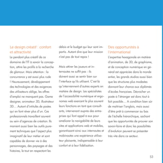 Le design créatif : confort
et attractivité

délais et le budget qui leur sont impartis. Autant dire que leur mission

Des opportunités à
l’international

Le pendant plus créatif de ce

n’est pas de tout repos !

L’expertise hexagonale en matière

domaine de l’IT à savoir la concep-

d’animation, de 3D, de graphisme,

tion, attire les profils à la recherche

Mais attirer les joueurs et in-

et de conception numérique en gé-

de glamour. Mais attention : la

ternautes ne suffit pas : ils

néral est appréciée dans le monde

concurrence y est aussi plus rude

doivent aussi se sentir bien sur

entier, les grands studios aussi bien

! Heureusement, développement

l’interface qu’ils utilisent. C’est là

que les structures plus modestes

des technologies et des exigences

qu’interviennent d’autres experts en

donnant leur chance aux diplômés

des utilisateurs oblige, les offres

matière de design. Les spécialistes

d’écoles françaises. Décrocher un

d’emploi ne manquent pas. Game

de l’accessibilité numérique et ergo-

poste à l’étranger est donc tout à

designer, animateur 3D, illustrateur

nomes web exercent le plus souvent

fait possible… A condition bien sûr

3D… Autant d’intitulés de postes

leurs fonctions en tant que consult-

de maîtriser l’anglais, mais aussi

qui en font rêver plus d’un. Ces

ants, intervenant auprès des entre-

d’être prêt à commencer au bas

professionnels travaillent souvent

prises qui font appel à eux pour

de l’échelle hiérarchique, sachant

au sein d’agences de création. Ils

améliorer la navigabilité de leurs

que les opportunités de prouver son

manient aussi bien les outils pure-

sites et applications web et mobiles,

savoir-faire et donc les possibilités

ment techniques que l’aspect plus

garantissant ainsi aux internautes et

d’évolution peuvent se présenter

imaginatif de leur métier et sont

mobinautes une expérience utilisa-

très vite dans ce secteur.

capables de donner vie à des

teur plaisante, indispensable à leur

personnages, des paysages et des

confort et à leur fidélisation.

histoires, le tout en respectant les
53

 
