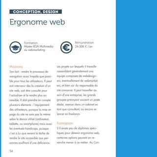 Conception, design

Ergonome web
Rémunération
24-50K € /an

Formation
Master IESA Multimédia
ou webmarketing

Missions

Les projets sur lesquels il travaille

Son but : rendre le processus de

rassemblent généralement une

navigation aussi limpide que possi-

équipe composée de webdesign-

ble pour tous les utilisateurs. Il peut

ers, éventuellement de webmarket-

soit intervenir dès la création d’un

ers, et bien sûr du responsable du

site web, soit être consulté pour

site concerné. Il peut travailler au

l’actualiser et le rendre plus ac-

sein d’une entreprise, les grands

cessible. Il doit prendre en compte

groupes prévoyant souvent un poste

plusieurs éléments : l’équipement

dédié, exercer dans un cabinet en

des utilisateurs, puisque la mise en

tant que consultant, ou encore se

page du site ne sera pas la même

lancer en freelance.

selon le device utilisé (ordinateur,
tablette, ou smartphone) mais aussi

Formation

les éventuels handicaps, puisque

S’il existe peu de diplômes spéci-

c’est à lui que revient la tâche de

fiques pour devenir ergonome web,

rendre le site accessible aux per-

certaines options peuvent en re-

sonnes souffrant d’une déficience.

vanche mener à ce métier. Au Con-

54

 