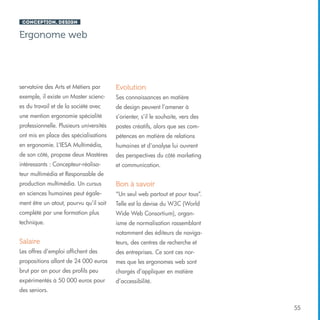 Conception, design

Ergonome web

servatoire des Arts et Métiers par

Evolution

exemple, il existe un Master scienc-

Ses connaissances en matière

es du travail et de la société avec

de design peuvent l’amener à

une mention ergonomie spécialité

s’orienter, s’il le souhaite, vers des

professionnelle. Plusieurs universités

postes créatifs, alors que ses com-

ont mis en place des spécialisations

pétences en matière de relations

en ergonomie. L’IESA Multimédia,

humaines et d’analyse lui ouvrent

de son côté, propose deux Mastères

des perspectives du côté marketing

intéressants : Concepteur-réalisa-

et communication.

teur multimédia et Responsable de
production multimédia. Un cursus

Bon à savoir

en sciences humaines peut égale-

“Un seul web partout et pour tous”.

ment être un atout, pourvu qu’il soit

Telle est la devise du W3C (World

complété par une formation plus

Wide Web Consortium), organ-

technique.

isme de normalisation rassemblant
notamment des éditeurs de naviga-

Salaire

teurs, des centres de recherche et

Les offres d’emploi affichent des

des entreprises. Ce sont ces nor-

propositions allant de 24 000 euros

mes que les ergonomes web sont

brut par an pour des profils peu

chargés d’appliquer en matière

expérimentés à 50 000 euros pour

d’accessibilité.

des seniors.
55

 