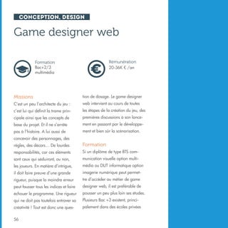 Conception, design

Game designer web
Rémunération
20-36K € /an

Formation
Bac+2/3
multimédia

Missions

tion de dosage. Le game designer

C’est un peu l’architecte du jeu :

web intervient au cours de toutes

c’est lui qui définit la trame prin-

les étapes de la création du jeu, des

cipale ainsi que les concepts de

premières discussions à son lance-

base du projet. Et il ne s’arrête

ment en passant par le développe-

pas à l’histoire. A lui aussi de

ment et bien sûr la scénarisation.

concevoir des personnages, des
règles, des décors… De lourdes

Formation

responsabilités, car ces éléments

Si un diplôme de type BTS com-

sont ceux qui séduiront, ou non,

munication visuelle option multi-

les joueurs. En matière d’intrigue,

média ou DUT informatique option

il doit faire preuve d’une grande

imagerie numérique peut permet-

rigueur, puisque la moindre erreur

tre d’accéder au métier de game

peut fausser tous les indices et faire

designer web, il est préférable de

échouer le programme. Une rigueur

pousser un peu plus loin ses études.

qui ne doit pas toutefois entraver sa

Plusieurs Bac +3 existent, princi-

créativité ! Tout est donc une ques-

palement dans des écoles privées

56

 