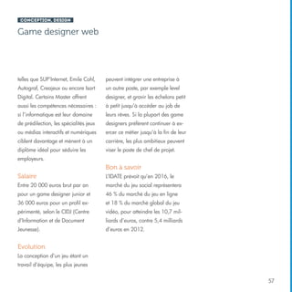 Conception, design

Game designer web

telles que SUP’Internet, Emile Cohl,

peuvent intégrer une entreprise à

Autograf, Creajeux ou encore Isart

un autre poste, par exemple level

Digital. Certains Master offrent

designer, et gravir les échelons petit

aussi les compétences nécessaires :

à petit jusqu’à accéder au job de

si l’informatique est leur domaine

leurs rêves. Si la plupart des game

de prédilection, les spécialités jeux

designers préfèrent continuer à ex-

ou médias interactifs et numériques

ercer ce métier jusqu’à la fin de leur

ciblent davantage et mènent à un

carrière, les plus ambitieux peuvent

diplôme idéal pour séduire les

viser le poste de chef de projet.

employeurs.

Bon à savoir
Salaire

L’IDATE prévoit qu’en 2016, le

Entre 20 000 euros brut par an

marché du jeu social représentera

pour un game designer junior et

46 % du marché du jeu en ligne

36 000 euros pour un profil ex-

et 18 % du marché global du jeu

périmenté, selon le CIDJ (Centre

vidéo, pour atteindre les 10,7 mil-

d’Information et de Document

liards d’euros, contre 5,4 milliards

Jeunesse).

d’euros en 2012.

Evolution
La conception d’un jeu étant un
travail d’équipe, les plus jeunes
57

 