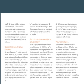 chefs de projet e-CRM et autres

d’ingénieur. Les prestataires de

de différents types d’employeurs,

webmarketers. S’il existe des

services dans l’informatique et les

qu’il s’agisse de grands groupes,

prestataires spécialisés en com-

fournisseurs Internet ou téléphonie

de PME, d’agences de communi-

munication 2.0 et e-commerce,

affichent de nombreuses offres

cation, d’éditeurs de jeux ou de

nombreuses sont les entreprises qui

d’emploi.

logiciels, de SSII, d’associations ou

choisissent de prendre les choses
en main et ouvrent des postes en

encore de collectivités.

La conception-design, le
plus créatif

Pour conclure…

Il ne s’agit pas seulement d’arts

Si la vitesse d’évolution de l’IT

L’architecture, le plus
discret

graphiques et de 3D, bien qu’ils

rend les prédictions difficiles, tous

représentent une large part des ac-

les acteurs du secteur s’accordent

Le grand public n’y prête pas vrai-

tivités de cette branche de l’IT, dont

sur certains points, notamment

ment attention, et pourtant, sans les

la conception industrielle est un

l’importance de cumuler marketing

experts du cloud ou les spécialistes

autre aspect. Le design est présent

et technique, créativité et rigueur,

en sécurité informatique, le web

dans tous les aspects de la vie

relationnel et langages de pro-

serait bien différent. Les entreprises

quotidienne, les experts en la mat-

grammation, communication et

affichant des besoins toujours plus

ière sont donc recherchés dans la

maîtrise du web 2.0 et 3.0. Il est

nombreux, les métiers évoluent

plupart des secteurs économiques

possible de recouper ces éléments

régulièrement pour répondre à ces

(banque-assurance, informatique,

pour déterminer quels seront les

exigences. Les professionnels de

automobile, aéronautique…). Cela

postes les plus en vogue dans le

ce domaine très technique doivent

signifie aussi que les candidats

futur. Salaire, formation, possibilités

pour la plupart suivre un cursus

peuvent tenter leur chance auprès

d’évolution, missions… Du chef de

interne.

4

 