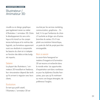 Conception, design

Illustrateur /
Animateur 3D

visuelle ou en design graphique

courtisé par les services marketing,

peut également mener au métier

communication, graphisme… En

d’illustrateur / animateur 3D. Outre

bref, il n’a que l’embarras du choix

le développement du sens artis-

s’il souhaite se diriger vers d’autres

tique et le travail sur les compé-

branches du secteur. Et s’il vise

tences techniques et la maîtrise des

plutôt une évolution hiérarchique,

logiciels, ces formations apprennent

un poste de chef de projet peut être

aussi aux étudiants à comprendre

envisageable.

les besoins du client et à s’adapter
en fonction des délais et des budg-

Bon à savoir

ets impartis.

Le savoir-faire hexagonal en
matière d’imagerie et d’animation

Salaire

3D est reconnu et recherché dans

La plupart des illustrateurs / ani-

le monde entier. Les opportunités

mateurs 3D travaillant en freelance,

d’expatriation sont donc nombreus-

leur rémunération dépend des tarifs

es pour les diplômés d’écoles fran-

qu’ils arrivent à négocier avec leurs

çaises, pour peu qu’ils maîtrisent

clients.

au moins une langue étrangère, de
préférence l’anglais.

Evolution
En tant que profil créatif,
l’illustrateur / animateur 3D est
59

 