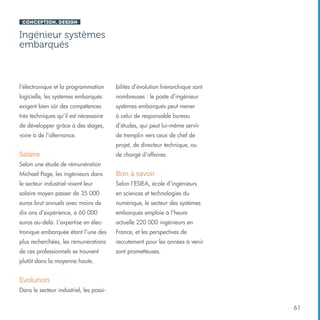 Conception, design

Ingénieur systèmes
embarqués

l’électronique et la programmation

bilités d’évolution hiérarchique sont

logicielle, les systèmes embarqués

nombreuses : le poste d’ingénieur

exigent bien sûr des compétences

systèmes embarqués peut mener

très techniques qu’il est nécessaire

à celui de responsable bureau

de développer grâce à des stages,

d’études, qui peut lui-même servir

voire à de l’alternance.

de tremplin vers ceux de chef de
projet, de directeur technique, ou

Salaire

de chargé d’affaires.

Selon une étude de rémunération
Michael Page, les ingénieurs dans

Bon à savoir

le secteur industriel voient leur

Selon l’ESIEA, école d’ingénieurs

salaire moyen passer de 35 000

en sciences et technologies du

euros brut annuels avec moins de

numérique, le secteur des systèmes

dix ans d’expérience, à 60 000

embarqués emploie à l’heure

euros au-delà. L’expertise en élec-

actuelle 220 000 ingénieurs en

tronique embarquée étant l’une des

France, et les perspectives de

plus recherchées, les rémunérations

recrutement pour les années à venir

de ces professionnels se trouvent

sont prometteuses.

plutôt dans la moyenne haute.

Evolution
Dans le secteur industriel, les possi61

 