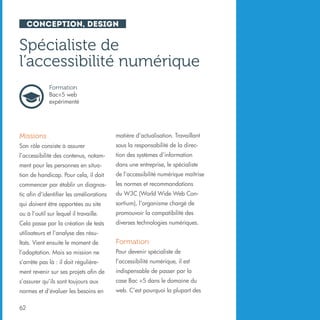 Conception, design

Spécialiste de
l’accessibilité numérique
Formation
Bac+5 web
expérimenté

Missions

matière d’actualisation. Travaillant

Son rôle consiste à assurer

sous la responsabilité de la direc-

l’accessibilité des contenus, notam-

tion des systèmes d’information

ment pour les personnes en situa-

dans une entreprise, le spécialiste

tion de handicap. Pour cela, il doit

de l’accessibilité numérique maîtrise

commencer par établir un diagnos-

les normes et recommandations

tic afin d’identifier les améliorations

du W3C (World Wide Web Con-

qui doivent être apportées au site

sortium), l’organisme chargé de

ou à l’outil sur lequel il travaille.

promouvoir la compatibilité des

Cela passe par la création de tests

diverses technologies numériques.

utilisateurs et l’analyse des résultats. Vient ensuite le moment de

Formation

l’adaptation. Mais sa mission ne

Pour devenir spécialiste de

s’arrête pas là : il doit régulière-

l’accessibilité numérique, il est

ment revenir sur ses projets afin de

indispensable de passer par la

s’assurer qu’ils sont toujours aux

case Bac +5 dans le domaine du

normes et d’évaluer les besoins en

web. C’est pourquoi la plupart des

62

 