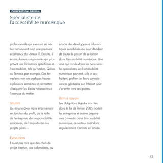 Conception, design

Spécialiste de
l’accessibilité numérique

professionnels qui exercent ce mé-

encore des développeurs informa-

tier ont souvent déjà une première

tiques sensibilisés au sujet décident

expérience du secteur IT. Ensuite, il

de sauter le pas et de se lancer

existe plusieurs organismes qui pro-

dans l’accessibilité numérique. Une

posent des formations spécifiques à

voie qui circule dans les deux sens :

l’accessibilité, tels qu’Atalan, Qelios

les spécialistes de l’accessibilité

ou Temesis par exemple. Ces for-

numérique peuvent, s’ils le sou-

mations vont de quelques heures

haitent, profiter de leurs connais-

à plusieurs semaines et permettent

sances générales sur Internet pour

d’acquérir les bases nécessaires à

s’orienter vers ces postes.

l’exercice du métier.

Bon à savoir
Salaire

Les obligations légales inscrites

La rémunération varie énormément

dans la loi de février 2005 incitent

en fonction du profil, de la taille

les entreprises et autres organis-

de l’entreprise, des responsabilités

mes à investir dans l’accessibilité

endossées, de l’importance des

numérique, ce secteur croît donc

projets gérés…

régulièrement d’année en année.

Evolution
Il n’est pas rare que des chefs de
projet Internet, des webmasters, ou
63

 