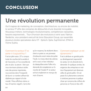 Conclusion

Une révolution permanente
Qu’il s’agisse de marketing, de conception, d’architecture, ou encore de mobilité,
le secteur IT offre des centaines de débouchés d’une diversité incroyable.
Nouveaux métiers, technologies révolutionnaires, compétences naissantes,
besoins exponentiels… Tour d’horizon des évolutions à venir avec Fabrice
Bardèche, vice-président exécutif de Ionis Education Group, qui rassemble
plusieurs écoles spécialisées dans l’IT : Epitech, Epita, Sup’Internet, ETNA et
l’Esme Sudria.

Comment le secteur IT se
porte-t-il aujourd’hui ?

qu’en moyenne, les étudiants décrochent un poste ou une promesse

Comment expliquer un tel
dynamisme ?

Il est en plein essor. L’IT a conquis

d’embauche avant même de quitter

Il est à attribuer en grande partie

toutes les couches de la société et

l’école. Le niveau élevé des salaires

au développement exponentiel

de l’économie, et il se consolide de

est lui aussi un bon indicateur

du secteur et à la diversité de la

plus en plus. La preuve : bien que

du déséquilibre entre l’offre et la

demande. En quelques années, les

nous réunissons plusieurs écoles

demande de compétences sur le

exigences des entreprises en mat-

avec des promos importantes,

marché de l’emploi IT. Le secteur

ière d’équipement sont devenues

nous sommes dans l’incapacité

est tout simplement en manque de

celles du grand public. On est

de fournir un nombre suffisant de

main d’œuvre.

passé d’un phénomène cantonné

diplômés par rapport à la de-

à certaines personnes à quelque

mande ! Nous affichons même un

chose qui concerne des millions de

taux d’insertion négatif, c’est-à-dire

personnes en France et des milli-

64

 