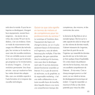 ards dans le monde. Et puis les en-

compétences, des missions, et des

exigences… Les jeunes nés au

Qu’est-ce que cela signifie
en termes de métiers et
de compétences pour les
professionnels du secteur ?

milieu des années 90 sont nés là-

Le numérique et l’évolution dans

exemple typique. Dès lors qu’on a

dedans, c’est une évidence. Outre

l’équipement des foyers ont

cette capacité de calcul en temps réel

un mode de raisonnement et des

changé la donne, car on n’a plus

sur des volumes de données massifs,

usages très différents des technolo-

seulement besoin d’informaticiens

il devient nécessaire de s’organiser,

gies, leur arrivée sur le marché va

et d’ingénieurs, mais de talents

aussi bien du point de vue de

aussi créer de nouvelles évolutions.

beaucoup plus multiples. Il faut des

l’ingénieur qui rassemble les données

C’est une véritable course en avant

graphistes, des gens spécialisés

que de celui qui va les traiter pour

au fur et à mesure que la technolo-

dans le marketing et le business,

en faire quelque chose d’exploitable.

gie progresse sur la miniaturisation,

mais aussi dans le développe-

On a donc besoin de profession-

le volume, l’imagerie… C’est une

ment web. Et ces trois domaines

nels très fort en business, mais avec

révolution permanente. Une chose

doivent fonctionner ensemble sur

une excellente compréhension de

est sûre : ceux qui voudront en faire

Internet. Il n’y a pas de tyrannie

l’Internet… Et vice versa. C’est un

leur métier doivent être adapta-

du technicien, ou du graphiste, ou

champ émergent promis à un bel

bles, avec une véritable capacité à

du responsable marketing : c’est

avenir, car son intérêt en termes

l’auto-formation et à s’emparer des

une réelle collaboration et une

de développement économique est

nouvelles technologies.

toute nouvelle façon de travailler,

évident : il s’agit de rassembler un

dans laquelle chacun a au moins

maximum d’infos sur des clients

une compréhension basique des

potentiels pour mieux les cibler.

treprises se développent, changent
leurs équipements, revoient leurs

contraintes des autres.
Le domaine du Big Data en est un

65

 
