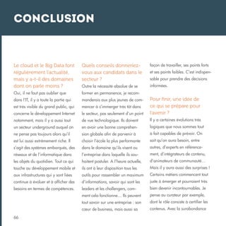 Conclusion

Le cloud et le Big Data font
régulièrement l’actualité,
mais y a-t-il des domaines
dont on parle moins ?

Quels conseils donneriezvous aux candidats dans le
secteur ?

façon de travailler, ses points forts

Outre la nécessité absolue de se

informées.

Oui, il ne faut pas oublier que

former en permanence, je recom-

dans l’IT, il y a toute la partie qui

manderais aux plus jeunes de com-

est très visible du grand public, qui

mencer à s’immerger très tôt dans

concerne le développement Internet

le secteur, pas seulement d’un point

Pour finir, une idée de
ce qui se prépare pour
l’avenir ?

notamment, mais il y a aussi tout

de vue technologique. Ils doivent

Il y a certaines évolutions très

un secteur underground auquel on

en avoir une bonne compréhen-

logiques que nous sommes tout

ne pense pas toujours alors qu’il

sion globale afin de parvenir à

à fait capables de prévoir. On

est lui aussi extrêmement riche. Il

choisir l’école la plus performante

sait qu’on aura besoin, entre

s’agit des systèmes embarqués, des

dans le domaine qu’ils visent ou

autres, d’experts en référence-

réseaux et de l’informatique dans

l’entreprise dans laquelle ils sou-

ment, d’intégrateurs de contenu,

les objets du quotidien. Tout ce qui

haitent postuler. A l’heure actuelle,

d’animateurs de communauté…

touche au développement mobile et

ils ont à leur disposition tous les

Mais il y aura aussi des surprises !

aux infrastructures qui y sont liées

outils pour rassembler un maximum

Certains métiers commencent tout

continue à évoluer et à afficher des

d’informations, savoir qui sont les

juste à émerger et pourraient très

besoins en termes de compétences.

leaders et les challengers, com-

bien devenir incontournables. Je

ment cela fonctionne… Ils peuvent

pense au curateur par exemple,

tout savoir sur une entreprise : son

dont le rôle consiste à certifier les

cœur de business, mais aussi sa

contenus. Avec la surabondance

66

et ses points faibles. C’est indispensable pour prendre des décisions

 