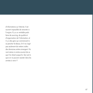 d’informations sur Internet, il est
souvent impossible de remonter à
l’origine. Il y a un véritable problème de sourcing, de qualité et
d’organisation de l’information, et
il y a des gens qui commencent à
se pencher là-dessus. Et il ne s’agit
pas seulement de métiers isolés :
des domaines entiers émergent ! Ils
vont même à contre-courant de ce
que l’on disait jusque là. Qui sait à
quoi on va pouvoir assister dans les
années à venir ?

67

 