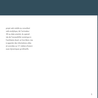 projet web mobile au consultant
web analytique, de l’animateur
3D au data scientist, du spécialiste de l’accessibilité numérique à
l’architecte cloud, ce livre blanc vise
à apporter des informations utiles
et concrètes sur 21 métiers d’avenir
aussi dynamiques qu’attractifs.

5

 