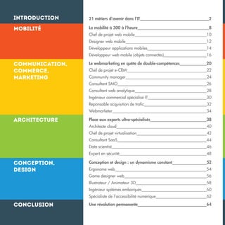 Introduction

21 métiers d’avenir dans l’IT

2

Mobilité

La mobilité à 300 à l’heure

8

16

Le webmarketing en quête de double-compétences

20

Chef de projet e-CRM

22

Community manager

24

Consultant SMO

26

Consultant web analytique

28

Ingénieur commercial spécialisé IT

30

Reponsable acquisition de trafic

32

Webmarketer

34

Place aux experts ultra-spécialisés

38

Architecte cloud

40

Chef de projet virtualisation

42

Consultant SaaS

44

Data scientist

46

Expert en sécurité

48

Conception et design : un dynamisme constant

52

Ergonome web

54

Game designer web

56

Illustrateur / Animateur 3D

58

Ingénieur systèmes embarqués

60

Spécialiste de l’accessibilité numérique

Conclusion

14

Développeur web mobile (objets connectés)

Conception,
design

12

Développeur applications mobiles

Architecture

10

Designer web mobile

Communication,
commerce,
marketing

Chef de projet web mobile

62

Une révolution permanente

64

 