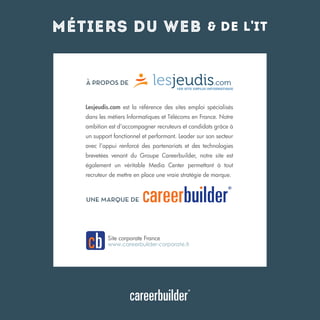 métiers du web

 de l'it

À PROPOS DE

Lesjeudis.com est la référence des sites emploi spécialisés
dans les métiers Informatiques et Télécoms en France. Notre
ambition est d’accompagner recruteurs et candidats grâce à
un support fonctionnel et performant. Leader sur son secteur
avec l’appui renforcé des partenariats et des technologies
brevetées venant du Groupe Careerbuilder, notre site est
également un véritable Media Center permettant à tout
recruteur de mettre en place une vraie stratégie de marque.

UNE MARQUE DE

Site corporate France

www.careerbuilder-corporate.fr

 