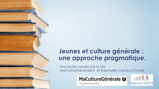 Jeunes et culture générale :
une approche pragmatique.
Une étude menée par le site
MaCultureGénérale.fr et Raphaëlle Camous Conseil
 