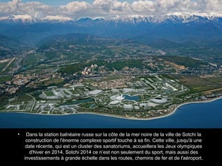 •

Dans la station balnéaire russe sur la côte de la mer noire de la ville de Sotchi la
construction de l'énorme complexe sportif touche à sa fin. Cette ville, jusqu'à une
date récente, qui est un cluster des sanatoriums, accueillera les Jeux olympiques
d'hiver en 2014. Sotchi 2014 ce n’est non seulement du sport, mais aussi des
investissements à grande échelle dans les routes, chemins de fer et de l'aéroport.

 