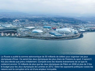 La Russie a publié la somme astronomique de 50 milliards de dollars pour organiser ces jeux
olympiques d'hiver. Ce seront les Jeux olympiques les plus chers de l'histoire du sport. Il seront 5
fois plus élevés que prévu initialement. Comparé avec les récents événements de ce type ils
coûteront environ 10 milliards de plus que les Jeux olympiques de Pékin en 2008 et plus de 3 fois
le budget pour les Jeux olympiques de Londres en 2012. Selon les opposants politiques russes les
raisons sont la corruption et le vol d'une ampleur incroyable.

 