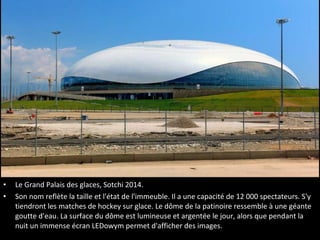 •
•

Le Grand Palais des glaces, Sotchi 2014.
Son nom reflète la taille et l'état de l'immeuble. Il a une capacité de 12 000 spectateurs. S'y
tiendront les matches de hockey sur glace. Le dôme de la patinoire ressemble à une géante
goutte d'eau. La surface du dôme est lumineuse et argentée le jour, alors que pendant la
nuit un immense écran LEDowym permet d'afficher des images.

 