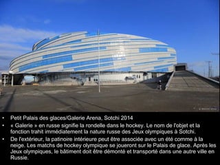 •
•
•

Petit Palais des glaces/Galerie Arena, Sotchi 2014
« Galerie » en russe signifie la rondelle dans le hockey. Le nom de l'objet et la
fonction trahit immédiatement la nature russe des Jeux olympiques à Sotchi.
De l'extérieur, la patinoire intérieure peut être associée avec un été comme à la
neige. Les matchs de hockey olympique se joueront sur le Palais de glace. Après les
Jeux olympiques, le bâtiment doit être démonté et transporté dans une autre ville en
Russie.

 
