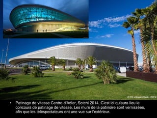 •

Patinage de vitesse Centre d'Adler, Sotchi 2014. C'est ici qu'aura lieu le
concours de patinage de vitesse. Les murs de la patinoire sont vernissées,
afin que les téléspectateurs ont une vue sur l'extérieur.

 