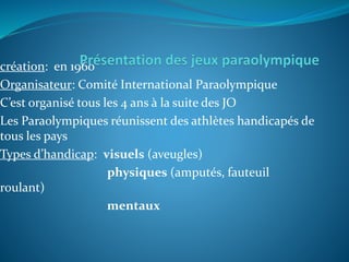 création: en 1960
Organisateur: Comité International Paraolympique
C’est organisé tous les 4 ans à la suite des JO
Les Paraolympiques réunissent des athlètes handicapés de
tous les pays
Types d’handicap: visuels (aveugles)
physiques (amputés, fauteuil
roulant)
mentaux
 