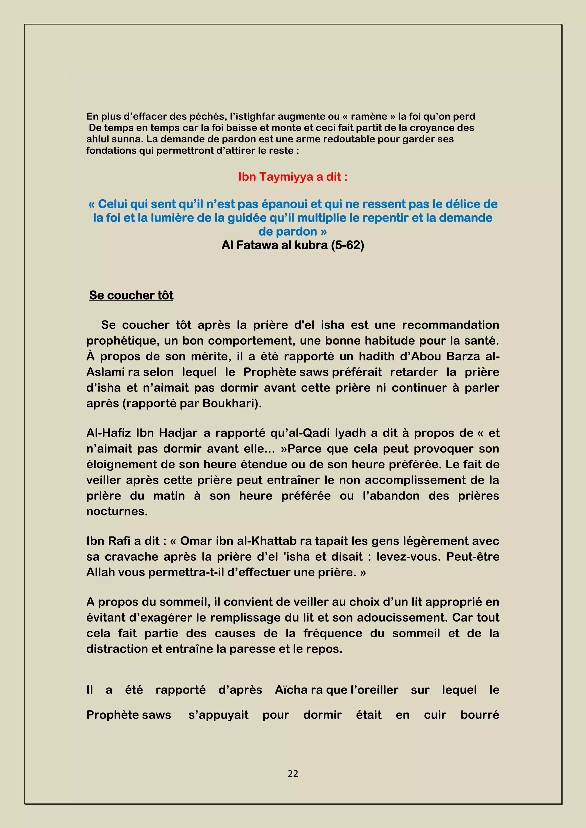 22
En plus d’effacer des péchés, l’istighfar augmente ou « ramène » la foi qu’on perd
De temps en temps car la foi baisse et monte et ceci fait partit de la croyance des
ahlul sunna. La demande de pardon est une arme redoutable pour garder ses
fondations qui permettront d’attirer le reste :
Ibn Taymiyya a dit :
« Celui qui sent qu’il n’est pas épanoui et qui ne ressent pas le délice de
la foi et la lumière de la guidée qu’il multiplie le repentir et la demande
de pardon »
Al Fatawa al kubra (5-62)
Se coucher tôt
Se coucher tôt après la prière d'el isha est une recommandation
prophétique, un bon comportement, une bonne habitude pour la santé.
À propos de son mérite, il a été rapporté un hadith d’Abou Barza al-
Aslami ra selon lequel le Prophète saws préférait retarder la prière
d’isha et n’aimait pas dormir avant cette prière ni continuer à parler
après (rapporté par Boukhari).
Al-Hafiz Ibn Hadjar a rapporté qu’al-Qadi Iyadh a dit à propos de « et
n’aimait pas dormir avant elle... »Parce que cela peut provoquer son
éloignement de son heure étendue ou de son heure préférée. Le fait de
veiller après cette prière peut entraîner le non accomplissement de la
prière du matin à son heure préférée ou l’abandon des prières
nocturnes.
Ibn Rafi a dit : « Omar ibn al-Khattab ra tapait les gens légèrement avec
sa cravache après la prière d’el 'isha et disait : levez-vous. Peut-être
Allah vous permettra-t-il d’effectuer une prière. »
A propos du sommeil, il convient de veiller au choix d’un lit approprié en
évitant d’exagérer le remplissage du lit et son adoucissement. Car tout
cela fait partie des causes de la fréquence du sommeil et de la
distraction et entraîne la paresse et le repos.
Il a été rapporté d’après Aïcha ra que l’oreiller sur lequel le
Prophète saws s’appuyait pour dormir était en cuir bourré
 