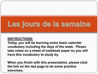 INSTRUCTIONS:
Today, you will be learning some basic calendar
vocabulary including the days of the week. Please
take notes on a sheet of notebook paper so you will
have this vocabulary to study by.

When you finish with this presentation, please click
the link on the last page to do some practice
exercises.
 
