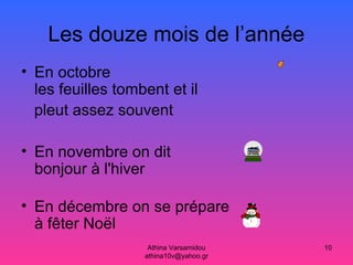 Athina Varsamidou
athina10v@yahoo.gr
10
Les douze mois de l’année
• En octobre
les feuilles tombent et il
pleut assez souvent
• En novembre on dit
bonjour à l'hiver
• En décembre on se prépare
à fêter Noël
 