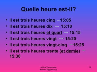 Athina Varsamidou
athina10v@yahoo.gr
12
Quelle heure est-il?
• Il est trois heures cinq 15:05
• Il est trois heures dix 15:10
• Il est trois heures et quart 15:15
• Il est trois heures vingt 15:20
• Il est trois heures vingt-cinq 15:25
• Il est trois heures trente (et demie)
15:30
 