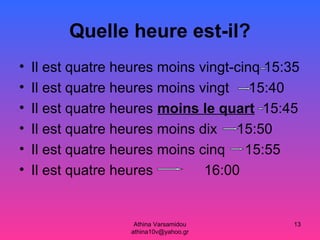 Athina Varsamidou
athina10v@yahoo.gr
13
Quelle heure est-il?
• Il est quatre heures moins vingt-cinq 15:35
• Il est quatre heures moins vingt 15:40
• Il est quatre heures moins le quart 15:45
• Il est quatre heures moins dix 15:50
• Il est quatre heures moins cinq 15:55
• Il est quatre heures 16:00
 