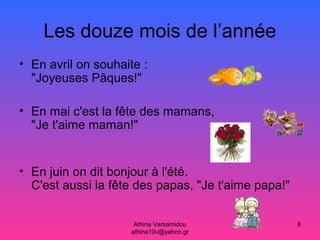 Athina Varsamidou
athina10v@yahoo.gr
8
Les douze mois de l’année
• En avril on souhaite :
"Joyeuses Pâques!"
• En mai c'est la fête des mamans,
"Je t'aime maman!"
• En juin on dit bonjour à l'été.
C'est aussi la fête des papas, "Je t'aime papa!"
 