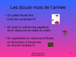 Athina Varsamidou
athina10v@yahoo.gr
9
Les douze mois de l’année
• En juillet l'école finit
«Vive les vacances»!!!
• En août on admire les papillons
et on découvre la rosée du matin
• En septembre on retourne à l'école,
on dit bonjour à l'automne
et «bonne rentrée»!!!
 