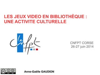 LES JEUX VIDEO EN BIBLIOTHÈQUE :
UNE ACTIVITE CULTURELLE
Anne-Gaëlle GAUDION
CNFPT CORSE
26-27 juin 2014
 
