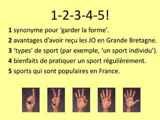 1-2-3-4-5!
1 synonyme pour ‘garder la forme’.
2 avantages d’avoir reçu les JO en Grande Bretagne.
3 ‘types’ de sport (par exemple, ‘un sport individu’).
4 bienfaits de pratiquer un sport régulièrement.
5 sports qui sont populaires en France.
 