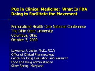 PGx in Clinical Medicine:  What Is FDA Doing to Facilitate the Movement Personalized Health Care National ConferenceThe Ohio State UniversityColumbus, OhioOctober 2, 2009 Lawrence J. Lesko, Ph.D., F.C.P. Office of Clinical Pharmacology Center for Drug Evaluation and Research Food and Drug Administration Silver Spring, Maryland  
