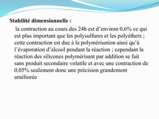 Stabilité dimensionnelle :
la contraction au cours des 24h est d’environ 0,6% ce qui
est plus important que les polysulfures et les polyéthers ;
cette contraction est due à la polymérisation ainsi qu’à
l’évaporation d’alcool pendant la réaction ; cependant la
réaction des silicones polymérisant par addition se fait
sans produit secondaire volatile et avec une contraction de
0,05% seulement donc une précision grandement
améliorée
 
