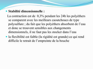  Stabilité dimensionnelle :
La contraction est de 0,3% pendant les 24h les polyéthers
se comparent avec les meilleurs caoutchoucs de type
polysulfure ; du fait que les polyéthers absorbent de l’eau
et donc se trouvent sensibles aux changements
dimensionnels, il ne faut pas les stocker dans l’eau
 la flexibilité est faible (la rigidité est grande) ce qui rend
difficile le retrait de l’empreinte de la bouche
 